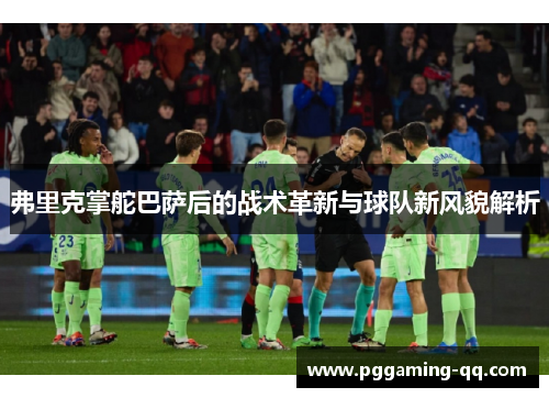 弗里克掌舵巴萨后的战术革新与球队新风貌解析